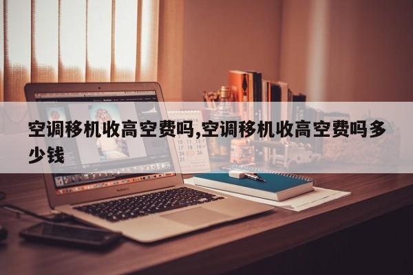 空调移机收高空费吗,空调移机收高空费吗多少钱