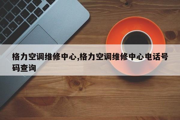 格力空调维修中心,格力空调维修中心电话号码查询